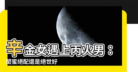 丙火男辛金女|【辛金 丙火】辛金女遇上丙火男：閨蜜絕配還是絕世好老公？